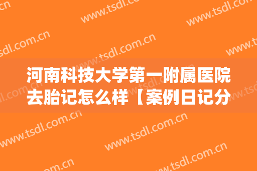 河南科技大学第一附属医院去胎记怎么样【案例日记分享】(郑州科大胎记医院)