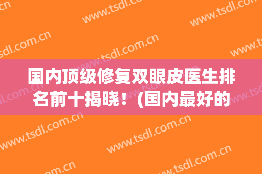 国内顶级修复双眼皮医生排名前十揭晓！(国内最好的双眼皮修复医生是哪个?)