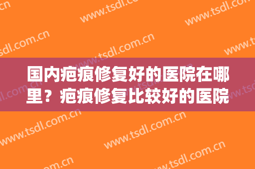 国内疤痕修复好的医院在哪里？疤痕修复比较好的医院(修复疤痕哪家医院最好)