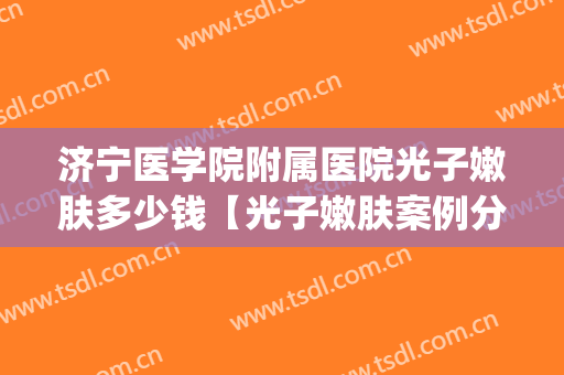 济宁医学院附属医院光子嫩肤多少钱【光子嫩肤案例分享】(山东大学齐鲁医院光子嫩肤价格)
