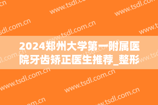 2024郑州大学第一附属医院牙齿矫正医生推荐_整形案例反馈(郑州市口腔医院正畸科主任)