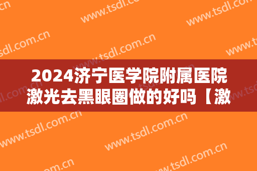 2024济宁医学院附属医院激光去黑眼圈做的好吗【激光去黑眼圈案例】
