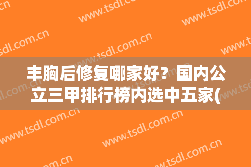 丰胸后修复哪家好？国内公立三甲排行榜内选中五家(丰胸哪里比较好)
