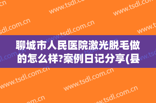 聊城市人民医院激光脱毛做的怎么样?案例日记分享(县医院激光脱毛)