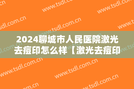 2024聊城市人民医院激光去痘印怎么样【激光去痘印案例】