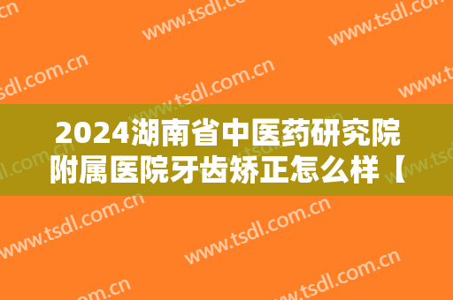 2024湖南省中医药研究院附属医院牙齿矫正怎么样【牙齿矫正案例】