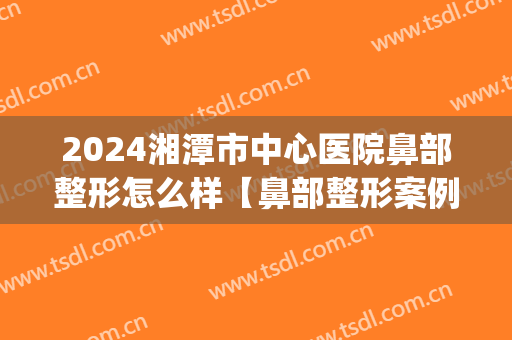 2024湘潭市中心医院鼻部整形怎么样【鼻部整形案例】(湘潭看鼻子最好的医院)