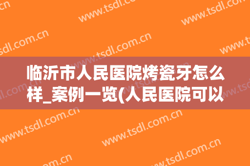 临沂市人民医院烤瓷牙怎么样_案例一览(人民医院可以做烤瓷牙吗)