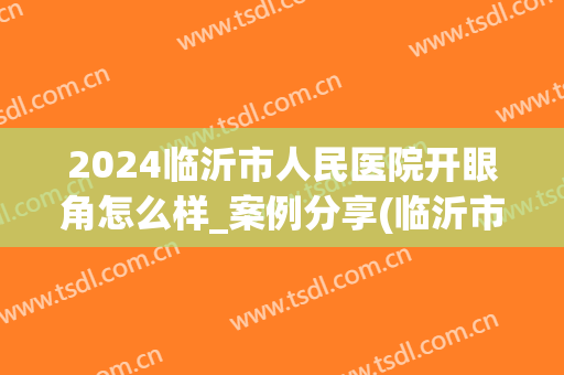 2024临沂市人民医院开眼角怎么样_案例分享(临沂市人民医院双眼皮手术)