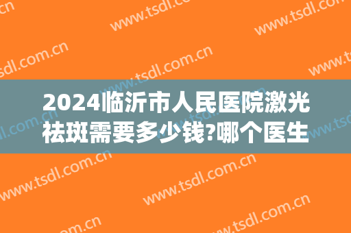 2024临沂市人民医院激光祛斑需要多少钱?哪个医生做得好(临沂哪家医院祛斑效果好)