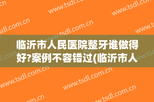临沂市人民医院整牙谁做得好?案例不容错过(临沂市人民医院整牙多少钱)