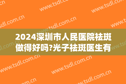 2024深圳市人民医院祛斑做得好吗?光子祛斑医生有谁(深圳什么医院祛斑好)