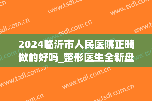 2024临沂市人民医院正畸做的好吗_整形医生全新盘点(临沂牙齿矫正哪个医生比较好)