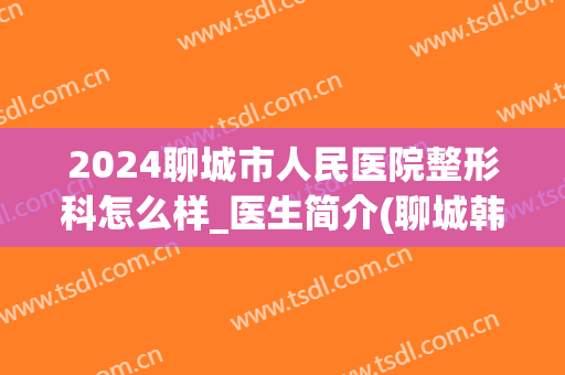 2024聊城市人民医院整形科怎么样_医生简介(聊城韩美整形医院的医生)