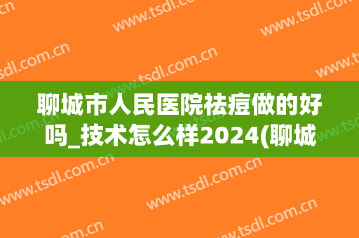 聊城市人民医院祛痘做的好吗_技术怎么样2024(聊城市皮肤科医院治疗痘痘)