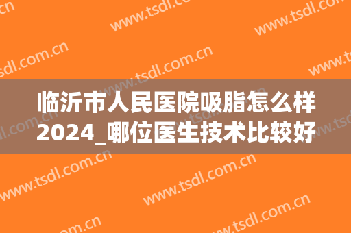 临沂市人民医院吸脂怎么样2024_哪位医生技术比较好(临沂抽脂哪家医院好)