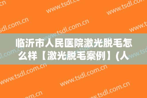 临沂市人民医院激光脱毛怎么样【激光脱毛案例】(人民医院激光脱毛多少钱一次)