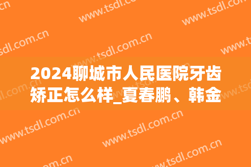 2024聊城市人民医院牙齿矫正怎么样_夏春鹏、韩金友医生实力在线(聊城人民医院儿童牙科最好的医生)
