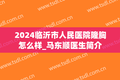 2024临沂市人民医院隆胸怎么样_马东顺医生简介