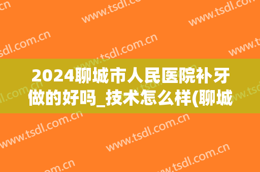 2024聊城市人民医院补牙做的好吗_技术怎么样(聊城补牙哪个医院好)