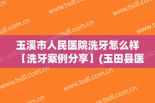 玉溪市人民医院洗牙怎么样【洗牙案例分享】(玉田县医院洗牙)