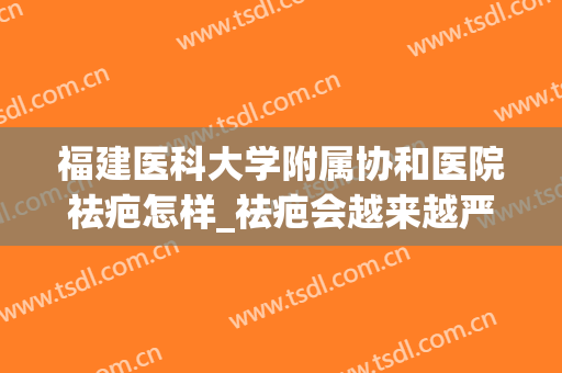 福建医科大学附属协和医院祛疤怎样_祛疤会越来越严重吗(协和医院整形外科哪个医生祛疤好)