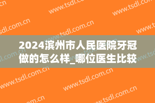 2024滨州市人民医院牙冠做的怎么样_哪位医生比较好(滨州市人民医院牙科收费标准)