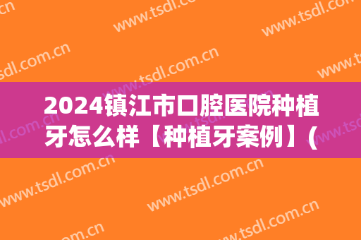 2024镇江市口腔医院种植牙怎么样【种植牙案例】(镇江种植牙价格)