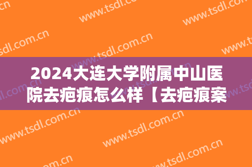 2024大连大学附属中山医院去疤痕怎么样【去疤痕案例】(上海中山医院疤痕修复专家)