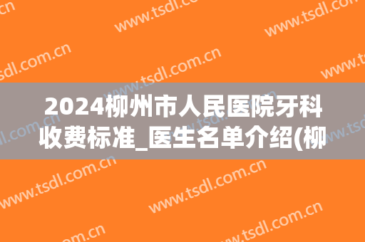2024柳州市人民医院牙科收费标准_医生名单介绍(柳城县人民医院牙科)