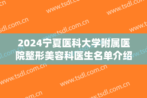 2024宁夏医科大学附属医院整形美容科医生名单介绍(宁夏医科大学美容整形外科)