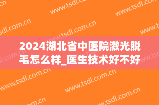 2024湖北省中医院激光脱毛怎么样_医生技术好不好(中医院有激光脱毛吗)