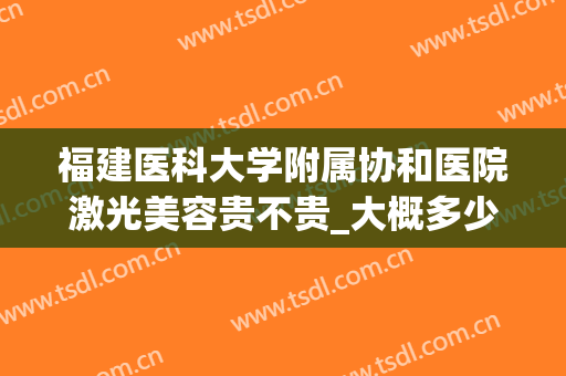 福建医科大学附属协和医院激光美容贵不贵_大概多少钱(福建协和医院激光费用)