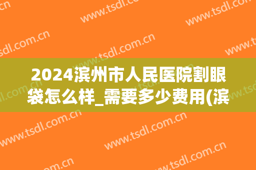 2024滨州市人民医院割眼袋怎么样_需要多少费用(滨州割双眼皮多少钱)
