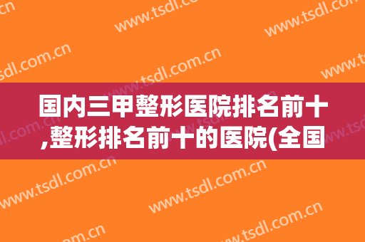 国内三甲整形医院排名前十,整形排名前十的医院(全国排名前十的整形医院)