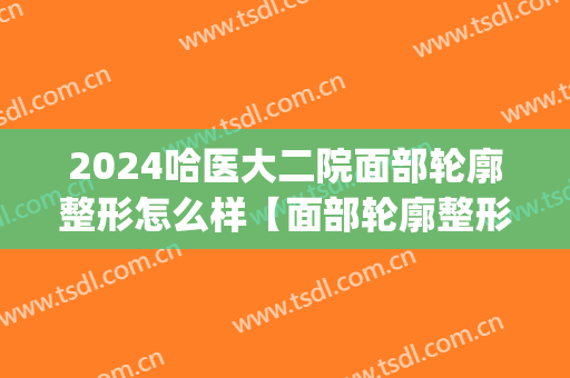 2024哈医大二院面部轮廓整形怎么样【面部轮廓整形案例】(哈尔滨医大一院整形科)