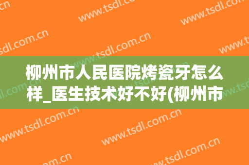 柳州市人民医院烤瓷牙怎么样_医生技术好不好(柳州市人民医院看牙)