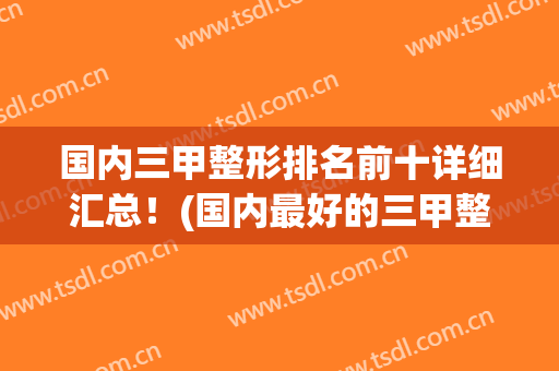 国内三甲整形排名前十详细汇总！(国内最好的三甲整形)
