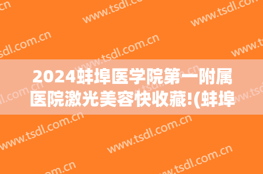 2024蚌埠医学院第一附属医院激光美容快收藏!(蚌埠医院光子嫩肤)