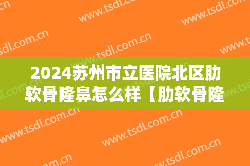 2024苏州市立医院北区肋软骨隆鼻怎么样【肋软骨隆鼻整形案例】(苏州市立医院北区整形科怎么样)