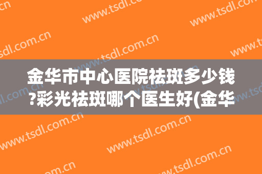 金华市中心医院祛斑多少钱?彩光祛斑哪个医生好(金华哪里祛斑效果好)