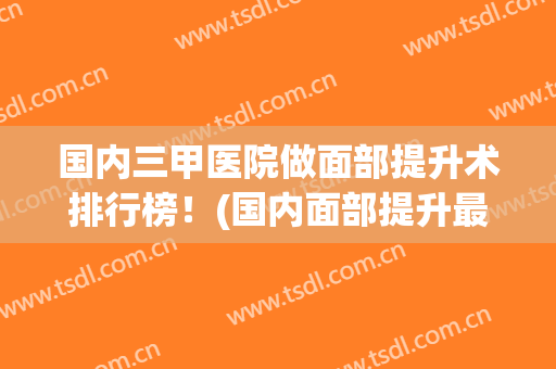 国内三甲医院做面部提升术排行榜！(国内面部提升最好专家排名)