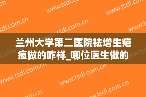 兰州大学第二医院祛增生疤痕做的咋样_哪位医生做的好(兰大二院祛疤怎么样)