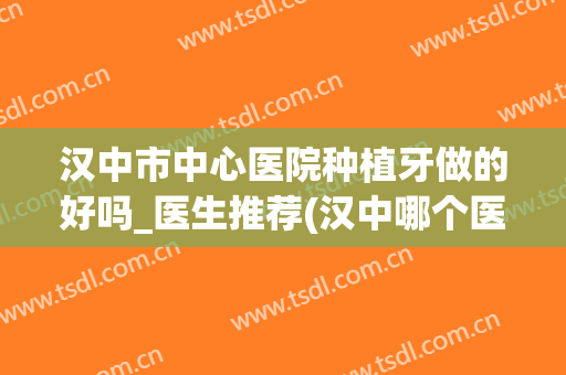 汉中市中心医院种植牙做的好吗_医生推荐(汉中哪个医院治牙水平高)