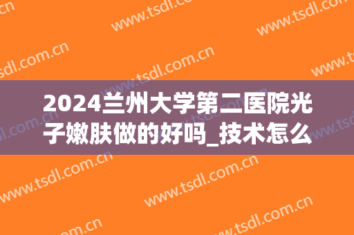2024兰州大学第二医院光子嫩肤做的好吗_技术怎么样(兰大二院整形美容科光子嫩肤)