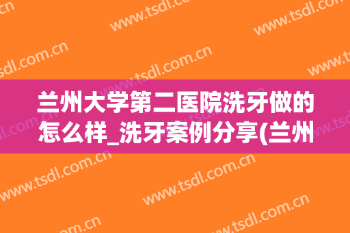 兰州大学第二医院洗牙做的怎么样_洗牙案例分享(兰州大学口腔医院洗牙)