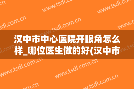 汉中市中心医院开眼角怎么样_哪位医生做的好(汉中市中心医院双眼皮)