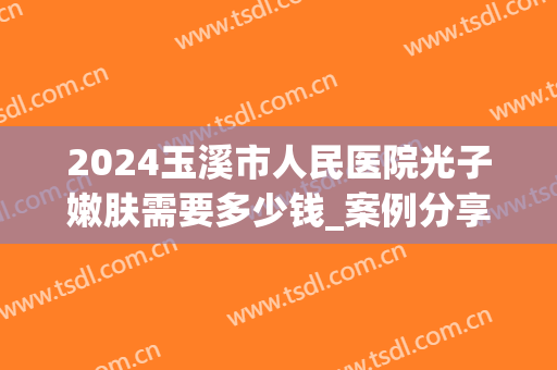 2024玉溪市人民医院光子嫩肤需要多少钱_案例分享(玉溪市人民医院光子嫩肤怎么样)