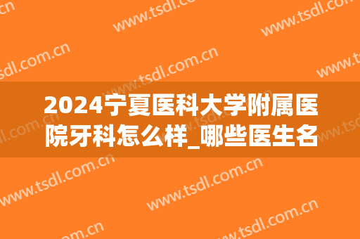 2024宁夏医科大学附属医院牙科怎么样_哪些医生名气不错(宁夏中医研究院牙科怎么样)
