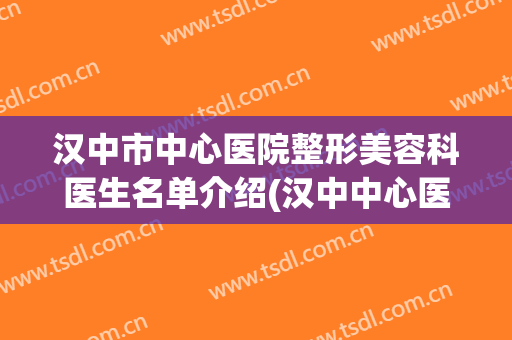汉中市中心医院整形美容科医生名单介绍(汉中中心医院整形科医生有那些?)